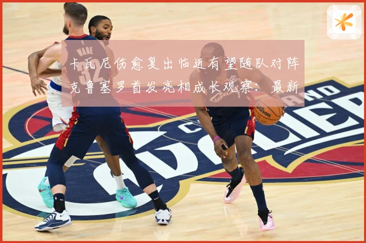 卡瓦尼伤愈复出临近有望随队对阵克鲁塞罗首发亮相成长观察：最新赛事动态与深度分析