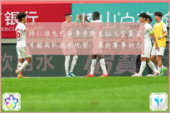 拜仁领先巴萨争夺斯基拉戈登夏窗可能离队战术观察：最新赛事动态与深度分析