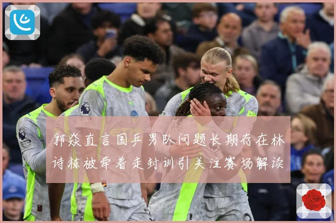 郭焱直言国乒男队问题长期存在林诗栋被牵着走封训引关注赛场解读：最新赛事动态与深度分析