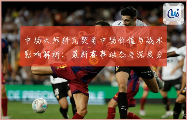 中场大师科瓦契奇中场价值与战术影响解析：最新赛事动态与深度分析