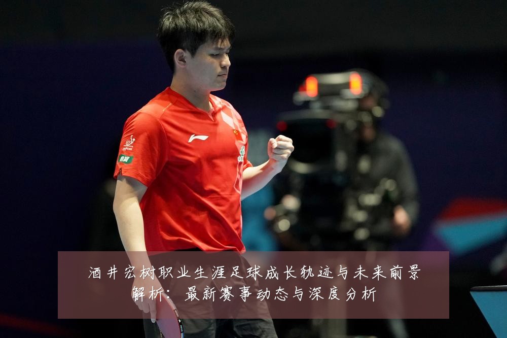 酒井宏树职业生涯足球成长轨迹与未来前景解析:最新赛事动态与深度分析